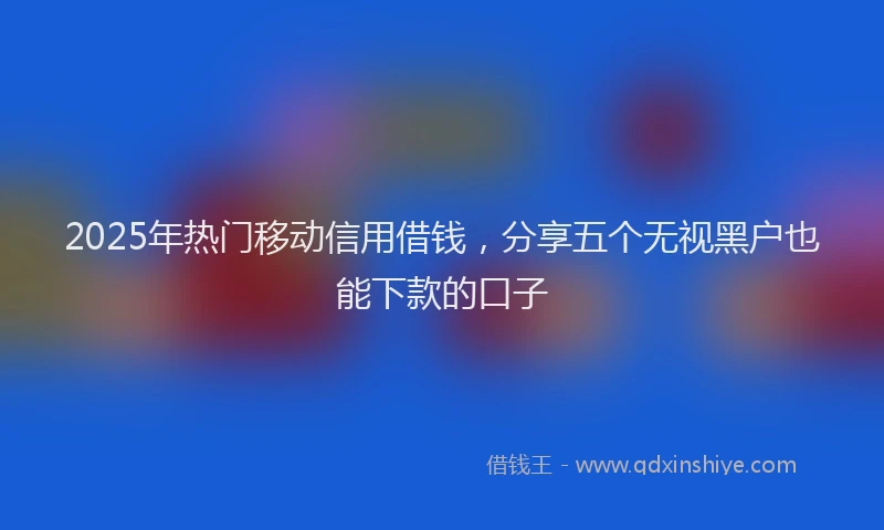 2025年热门移动信用借钱，分享五个无视黑户也能下款的口子