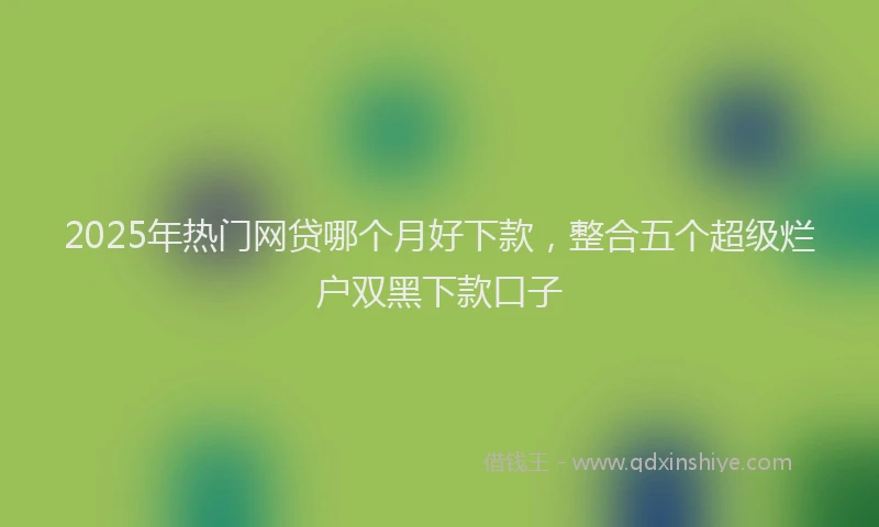 2025年热门网贷哪个月好下款，整合五个超级烂户双黑下款口子
