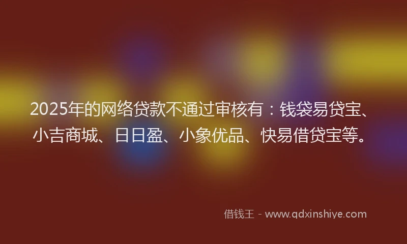 2025年的网络贷款不通过审核有：钱袋易贷宝、小吉商城、日日盈、小象优品、快易借贷宝等。