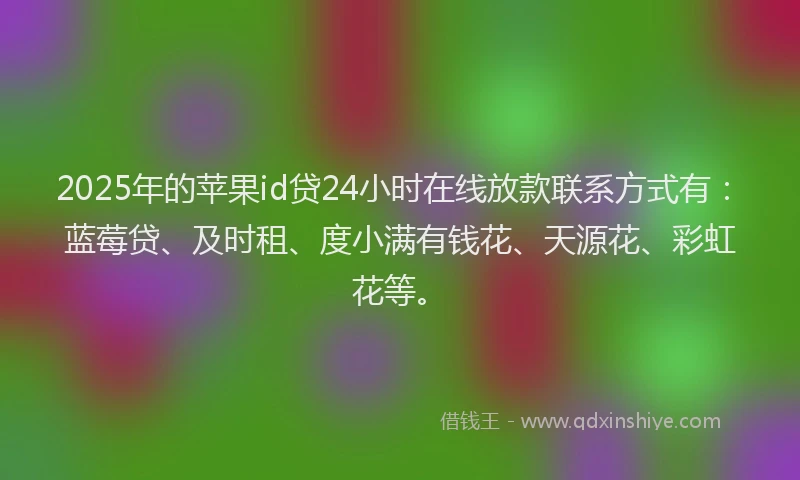 2025年的苹果id贷24小时在线放款联系方式有：蓝莓贷、及时租、度小满有钱花、天源花、彩虹花等。
