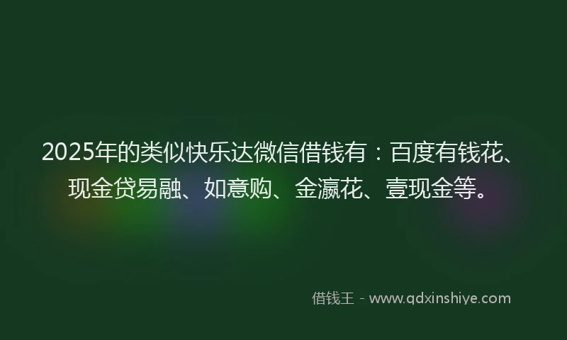 2025年的类似快乐达微信借钱有：百度有钱花、现金贷易融、如意购、金瀛花、壹现金等。