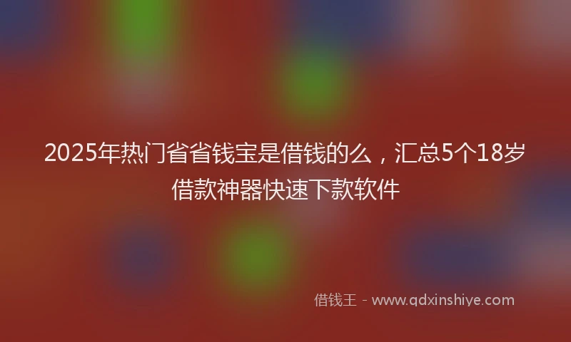 2025年热门省省钱宝是借钱的么，汇总5个18岁借款神器快速下款软件