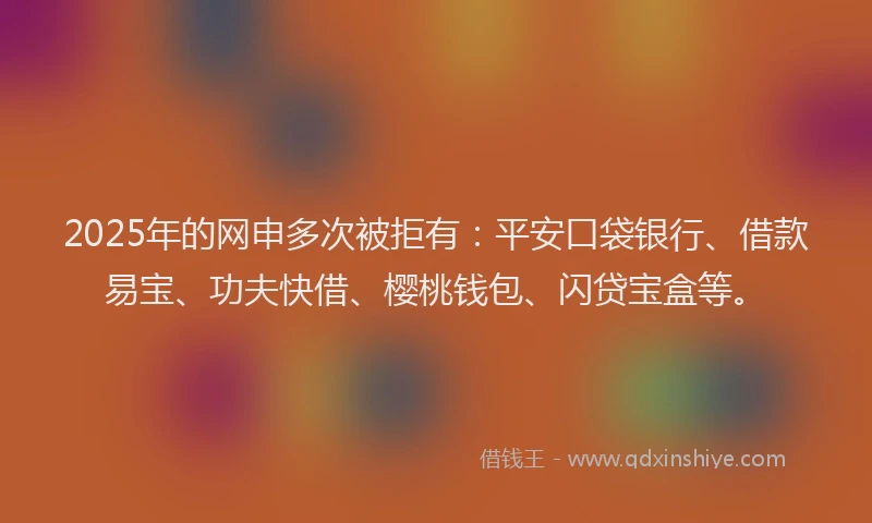 2025年的网申多次被拒有：平安口袋银行、借款易宝、功夫快借、樱桃钱包、闪贷宝盒等。