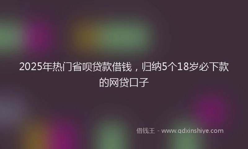 2025年热门省呗贷款借钱，归纳5个18岁必下款的网贷口子