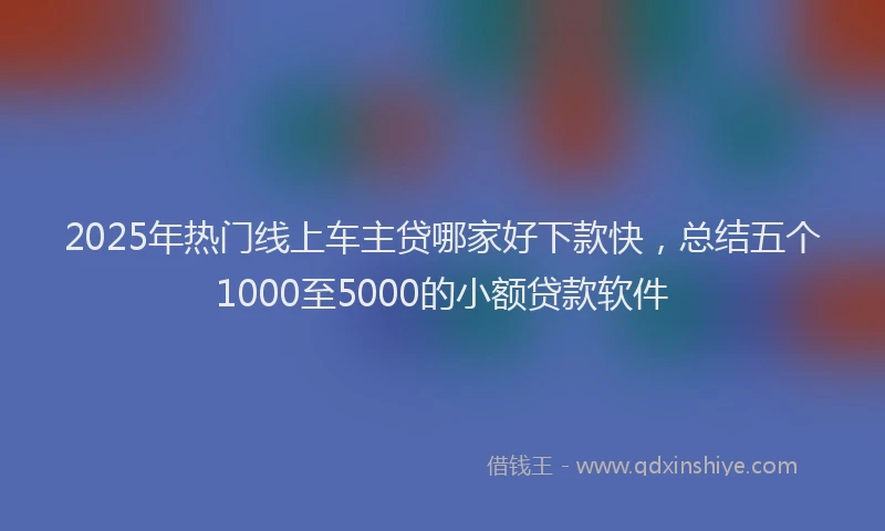 2025年热门线上车主贷哪家好下款快，总结五个1000至5000的小额贷款软件