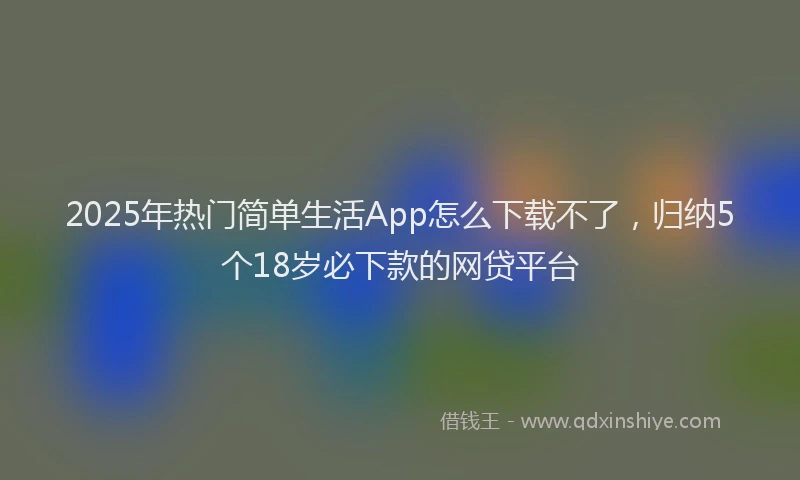 2025年热门简单生活App怎么下载不了，归纳5个18岁必下款的网贷平台