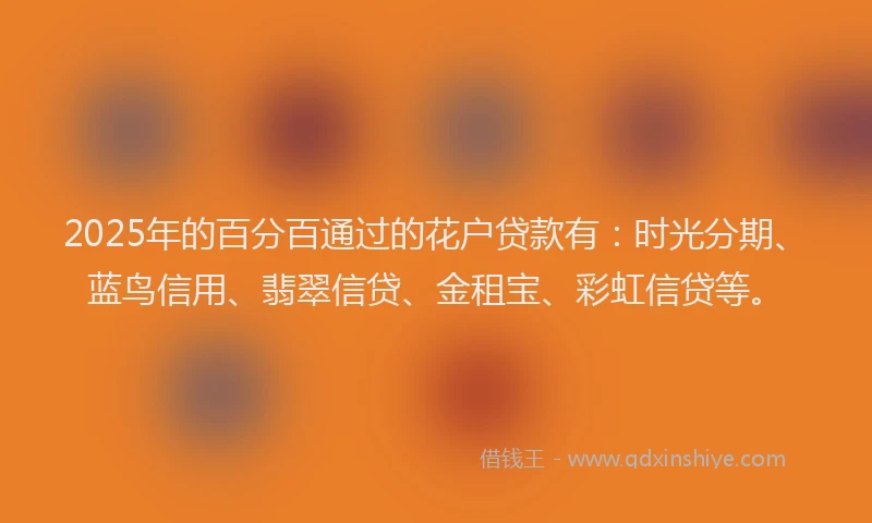 2025年的百分百通过的花户贷款有：时光分期、蓝鸟信用、翡翠信贷、金租宝、彩虹信贷等。