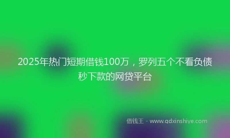 2025年热门短期借钱100万，罗列五个不看负债秒下款的网贷平台