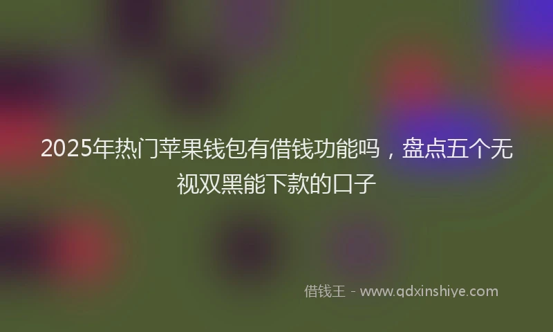 2025年热门苹果钱包有借钱功能吗，盘点五个无视双黑能下款的口子