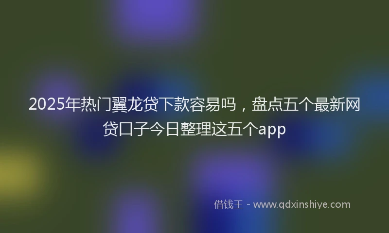 2025年热门翼龙贷下款容易吗，盘点五个最新网贷口子今日整理这五个app