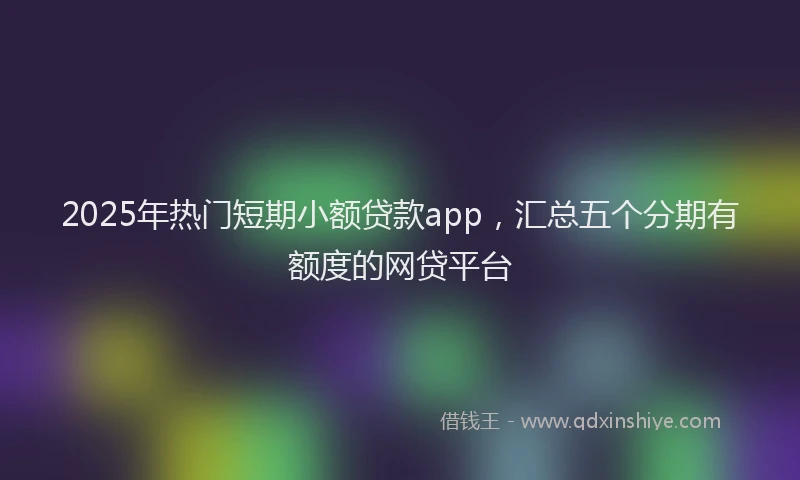 2025年热门短期小额贷款app，汇总五个分期有额度的网贷平台