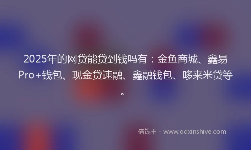 2025年的网贷能贷到钱吗有：金鱼商城、鑫易Pro+钱包、现金贷速融、鑫融钱包、哆来米贷等。