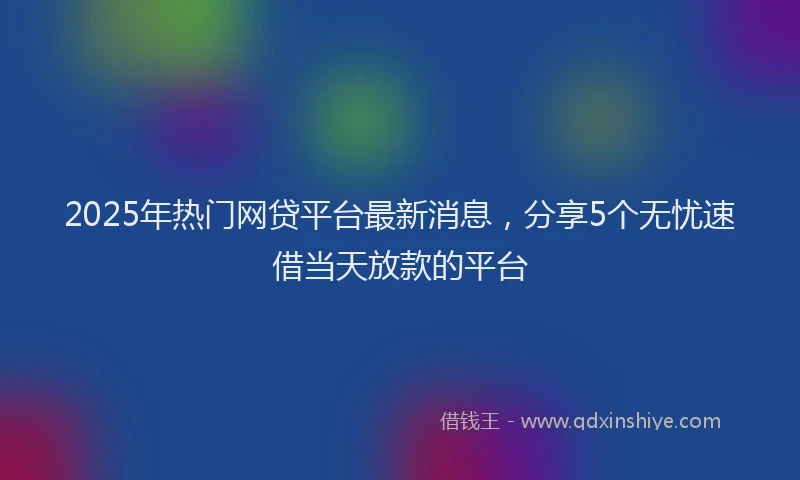 2025年热门网贷平台最新消息，分享5个无忧速借当天放款的平台