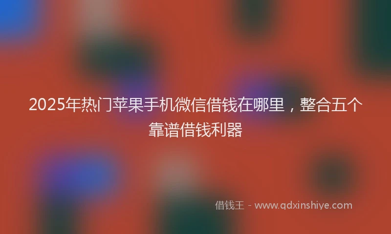 2025年热门苹果手机微信借钱在哪里，整合五个靠谱借钱利器