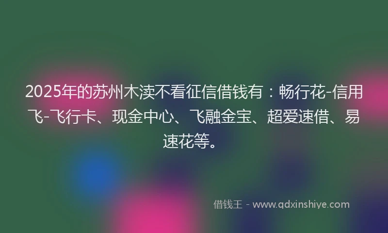2025年的苏州木渎不看征信借钱有：畅行花-信用飞-飞行卡、现金中心、飞融金宝、超爱速借、易速花等。