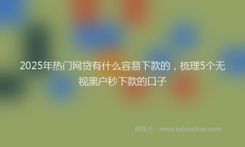2025年热门网贷有什么容易下款的，梳理5个无视黑户秒下款的口子