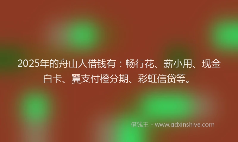 2025年的舟山人借钱有：畅行花、薪小用、现金白卡、翼支付橙分期、彩虹信贷等。