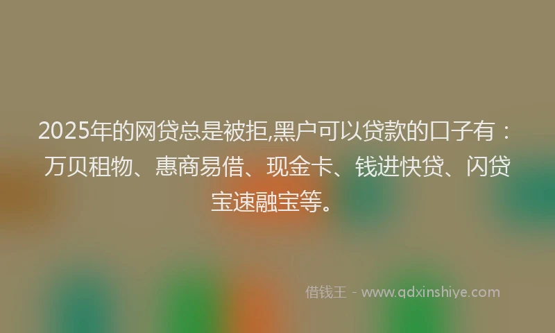 2025年的网贷总是被拒,黑户可以贷款的口子有：万贝租物、惠商易借、现金卡、钱进快贷、闪贷宝速融宝等。