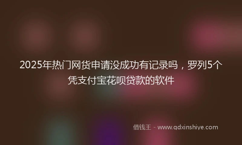 2025年热门网货申请没成功有记录吗，罗列5个凭支付宝花呗贷款的软件