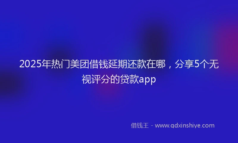2025年热门美团借钱延期还款在哪，分享5个无视评分的贷款app
