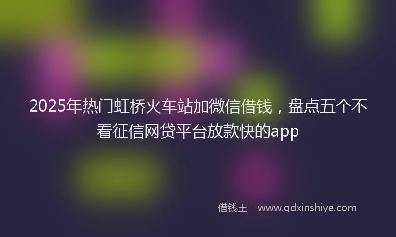 2025年热门虹桥火车站加微信借钱，盘点五个不看征信网贷平台放款快的app
