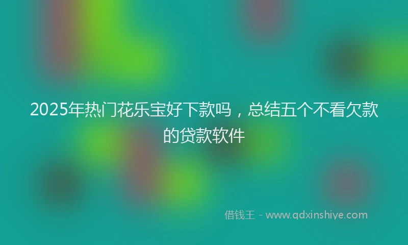 2025年热门花乐宝好下款吗，总结五个不看欠款的贷款软件