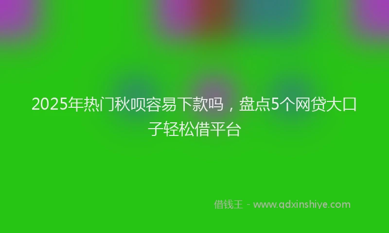 2025年热门秋呗容易下款吗，盘点5个网贷大口子轻松借平台
