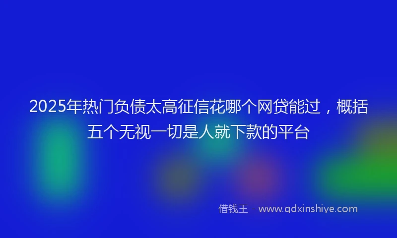 2025年热门负债太高征信花哪个网贷能过，概括五个无视一切是人就下款的平台