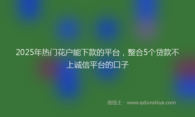 2025年热门花户能下款的平台，整合5个贷款不上诚信平台的口子