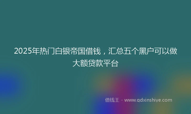 2025年热门白银帝国借钱，汇总五个黑户可以做大额贷款平台