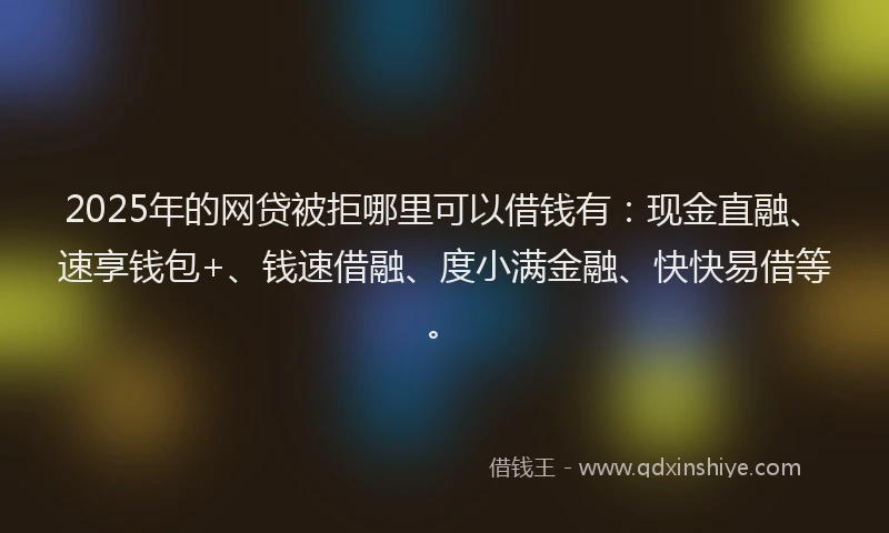 2025年的网贷被拒哪里可以借钱有：现金直融、速享钱包+、钱速借融、度小满金融、快快易借等。