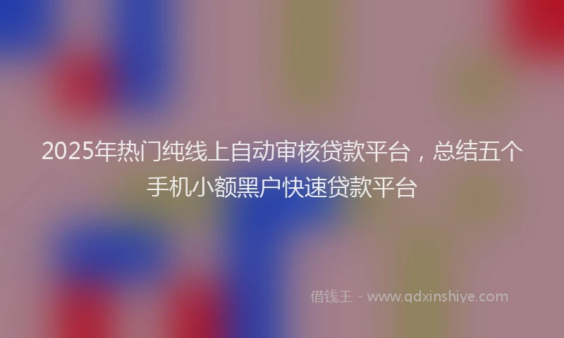 2025年热门纯线上自动审核贷款平台，总结五个手机小额黑户快速贷款平台