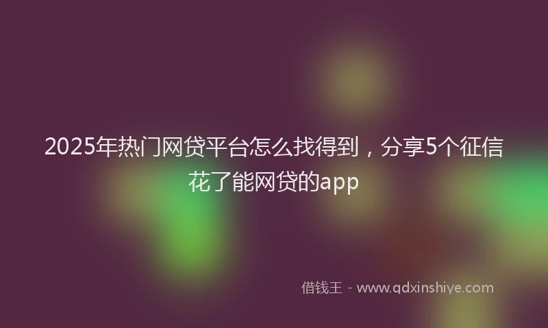 2025年热门网贷平台怎么找得到，分享5个征信花了能网贷的app