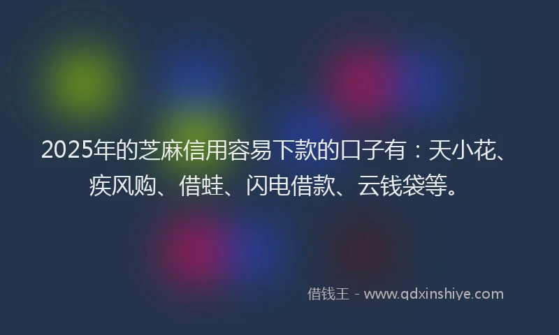 2025年的芝麻信用容易下款的口子有：天小花、疾风购、借蛙、闪电借款、云钱袋等。