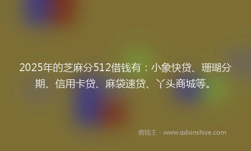 2025年的芝麻分512借钱有：小象快贷、珊瑚分期、信用卡贷、麻袋速贷、丫头商城等。