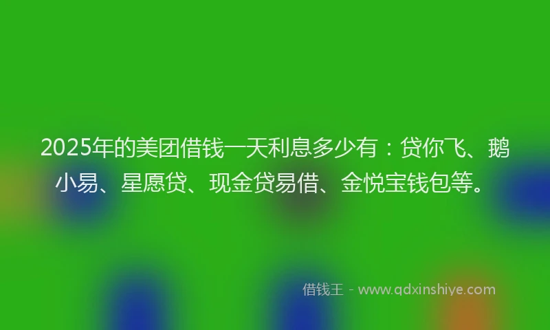 2025年的美团借钱一天利息多少有：贷你飞、鹅小易、星愿贷、现金贷易借、金悦宝钱包等。