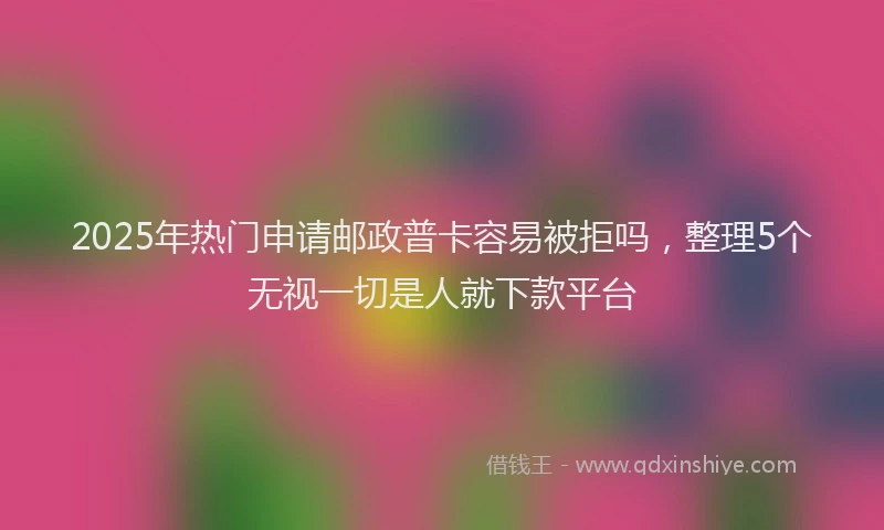 2025年热门申请邮政普卡容易被拒吗，整理5个无视一切是人就下款平台