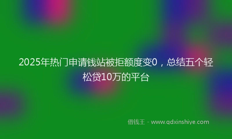 2025年热门申请钱站被拒额度变0，总结五个轻松贷10万的平台
