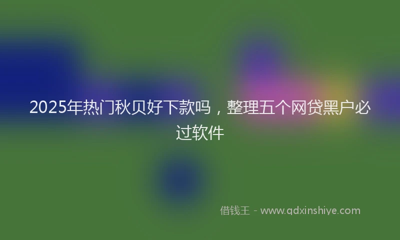 2025年热门秋贝好下款吗，整理五个网贷黑户必过软件