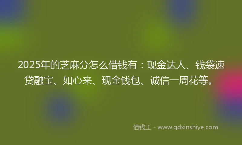 2025年的芝麻分怎么借钱有：现金达人、钱袋速贷融宝、如心来、现金钱包、诚信一周花等。