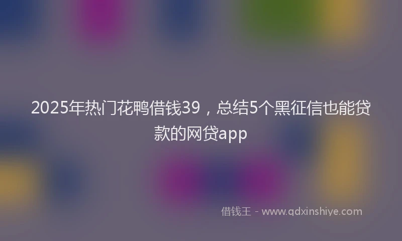 2025年热门花鸭借钱39，总结5个黑征信也能贷款的网贷app