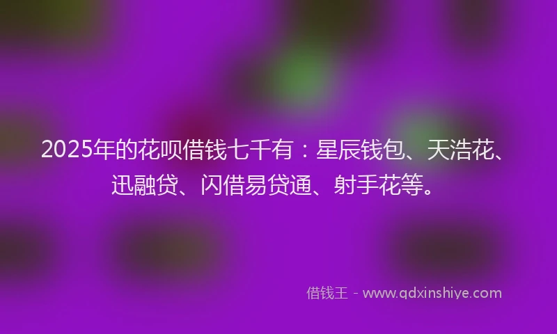 2025年的花呗借钱七千有：星辰钱包、天浩花、迅融贷、闪借易贷通、射手花等。