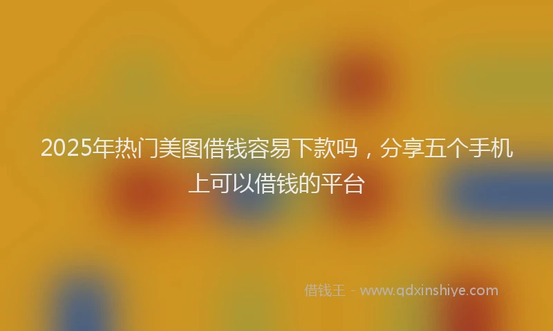2025年热门美图借钱容易下款吗，分享五个手机上可以借钱的平台