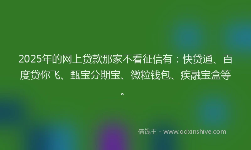2025年的网上贷款那家不看征信有：快贷通、百度贷你飞、甄宝分期宝、微粒钱包、疾融宝盒等。