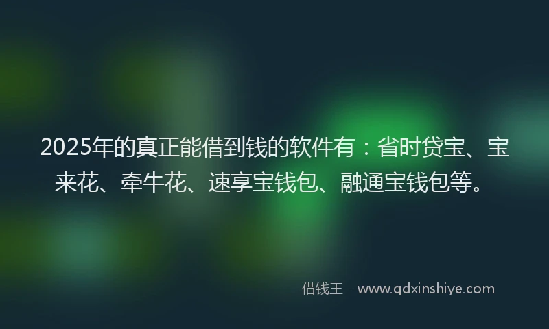 2025年的真正能借到钱的软件有：省时贷宝、宝来花、牵牛花、速享宝钱包、融通宝钱包等。