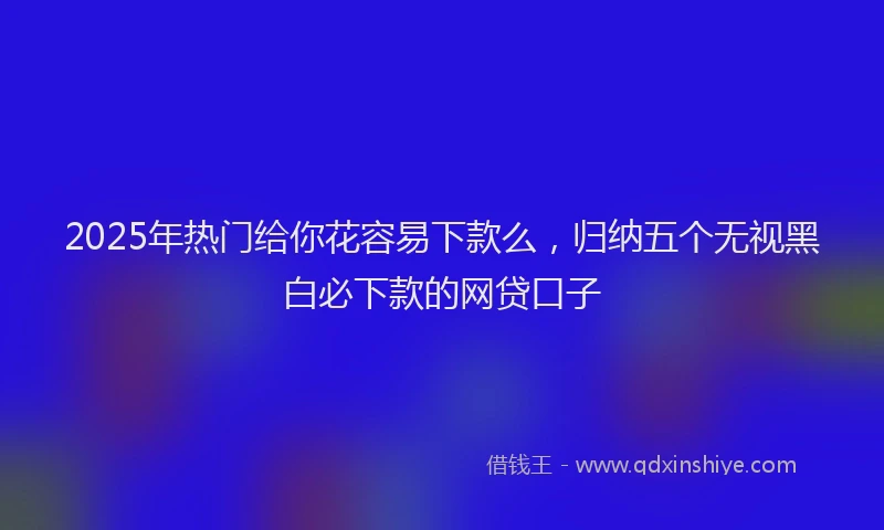 2025年热门给你花容易下款么，归纳五个无视黑白必下款的网贷口子