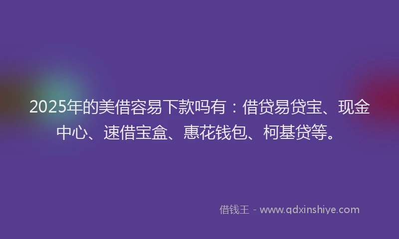 2025年的美借容易下款吗有：借贷易贷宝、现金中心、速借宝盒、惠花钱包、柯基贷等。