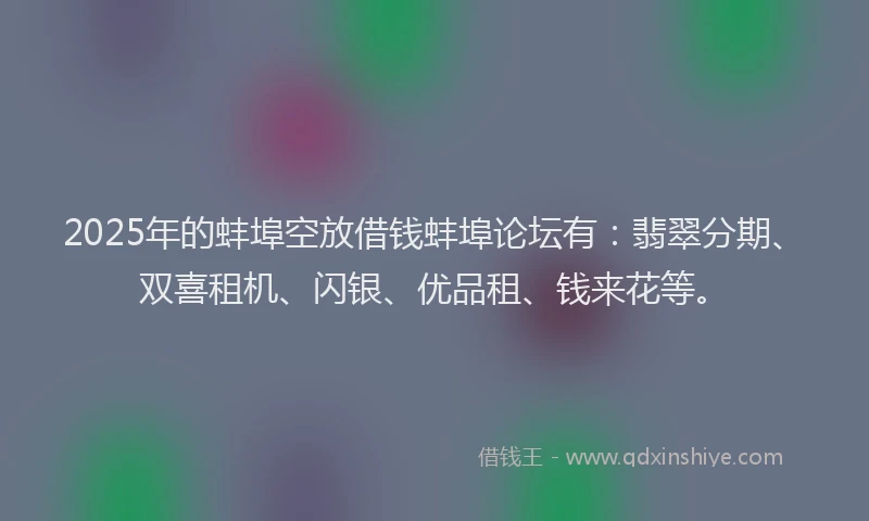 2025年的蚌埠空放借钱蚌埠论坛有：翡翠分期、双喜租机、闪银、优品租、钱来花等。