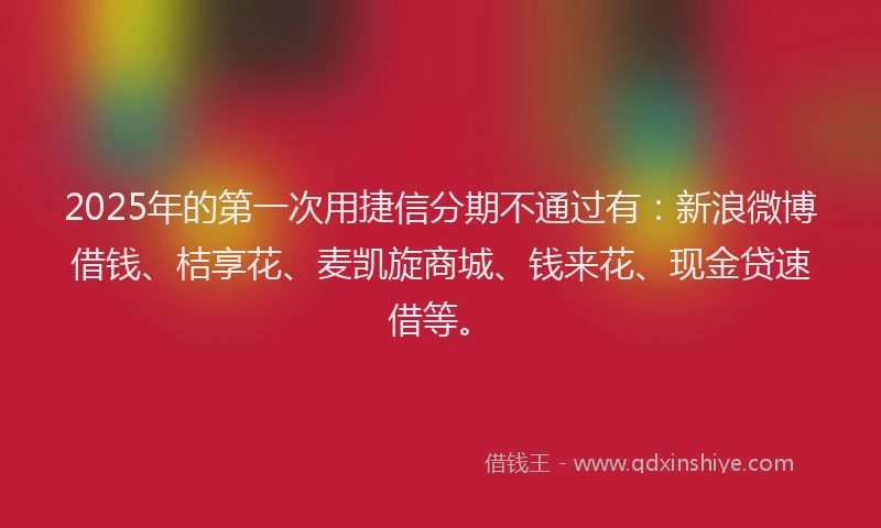 2025年的第一次用捷信分期不通过有：新浪微博借钱、桔享花、麦凯旋商城、钱来花、现金贷速借等。