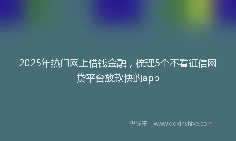 2025年热门网上借钱金融，梳理5个不看征信网贷平台放款快的app